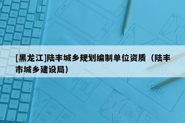 [黑龍江]陸豐城鄉(xiāng)規(guī)劃編制單位資質(zhì)（陸豐市城鄉(xiāng)建設(shè)局）