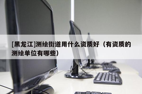 [黑龍江]測繪街道用什么資質(zhì)好（有資質(zhì)的測繪單位有哪些）
