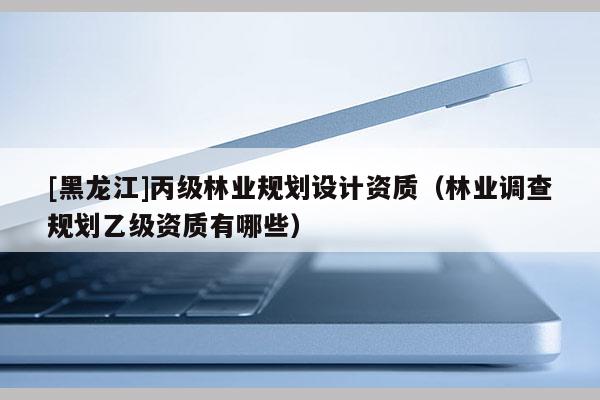 [黑龍江]丙級(jí)林業(yè)規(guī)劃設(shè)計(jì)資質(zhì)（林業(yè)調(diào)查規(guī)劃乙級(jí)資質(zhì)有哪些）
