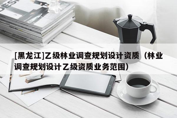 [黑龍江]乙級林業(yè)調(diào)查規(guī)劃設(shè)計資質(zhì)（林業(yè)調(diào)查規(guī)劃設(shè)計乙級資質(zhì)業(yè)務范圍）