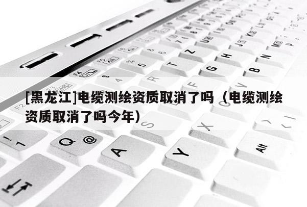 [黑龍江]電纜測繪資質取消了嗎（電纜測繪資質取消了嗎今年）