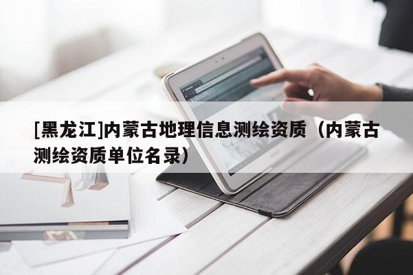 [黑龍江]內(nèi)蒙古地理信息測(cè)繪資質(zhì)（內(nèi)蒙古測(cè)繪資質(zhì)單位名錄）