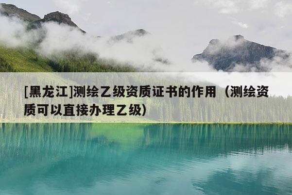 [黑龍江]測繪乙級資質(zhì)證書的作用（測繪資質(zhì)可以直接辦理乙級）