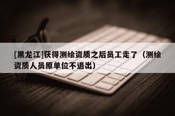 [黑龍江]獲得測(cè)繪資質(zhì)之后員工走了（測(cè)繪資質(zhì)人員原單位不退出）