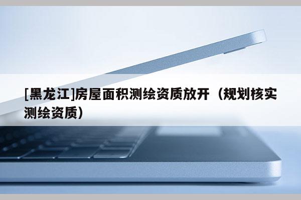 [黑龍江]房屋面積測繪資質(zhì)放開（規(guī)劃核實測繪資質(zhì)）