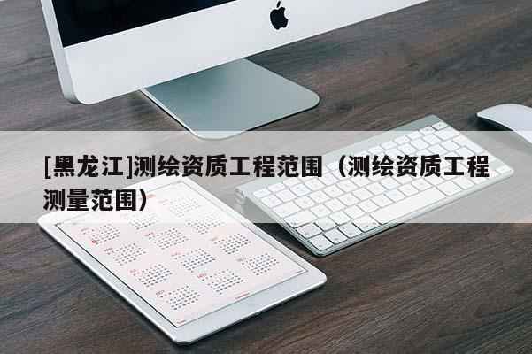[黑龍江]測(cè)繪資質(zhì)工程范圍（測(cè)繪資質(zhì)工程測(cè)量范圍）