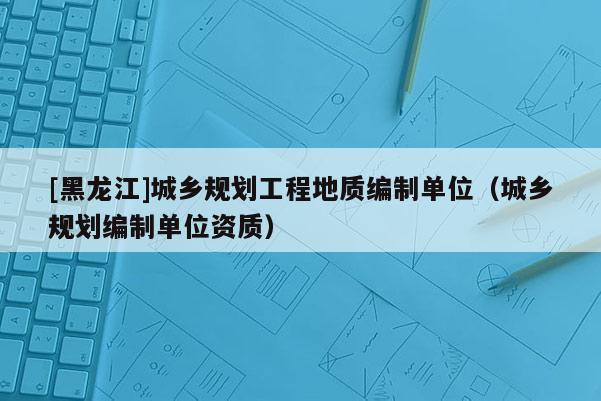 [黑龍江]城鄉(xiāng)規(guī)劃工程地質(zhì)編制單位（城鄉(xiāng)規(guī)劃編制單位資質(zhì)）