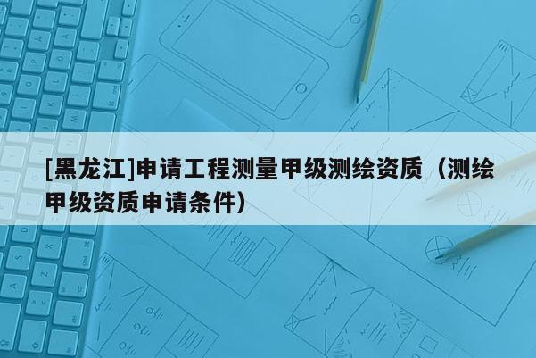 [黑龍江]申請工程測量甲級測繪資質(zhì)（測繪甲級資質(zhì)申請條件）