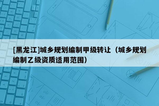 [黑龍江]城鄉(xiāng)規(guī)劃編制甲級(jí)轉(zhuǎn)讓（城鄉(xiāng)規(guī)劃編制乙級(jí)資質(zhì)適用范圍）