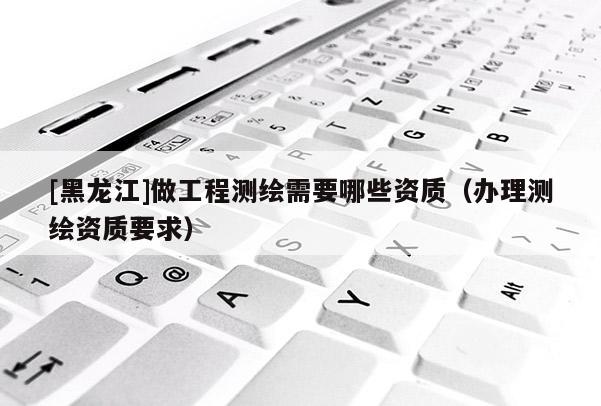 [黑龍江]做工程測(cè)繪需要哪些資質(zhì)（辦理測(cè)繪資質(zhì)要求）