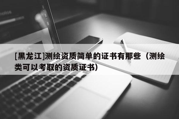 [黑龍江]測繪資質簡單的證書有那些（測繪類可以考取的資質證書）