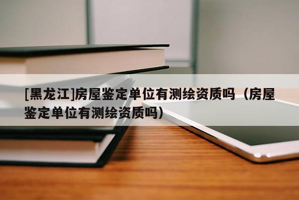 [黑龍江]房屋鑒定單位有測繪資質(zhì)嗎（房屋鑒定單位有測繪資質(zhì)嗎）