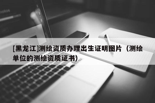 [黑龍江]測繪資質(zhì)辦理出生證明圖片（測繪單位的測繪資質(zhì)證書）