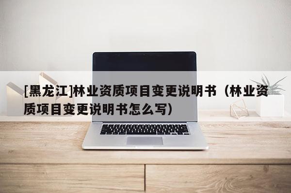[黑龍江]林業(yè)資質(zhì)項(xiàng)目變更說(shuō)明書(shū)（林業(yè)資質(zhì)項(xiàng)目變更說(shuō)明書(shū)怎么寫(xiě)）