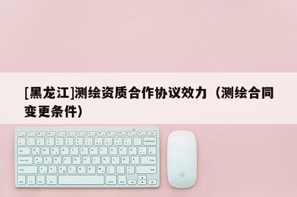 [黑龍江]測繪資質(zhì)合作協(xié)議效力（測繪合同變更條件）