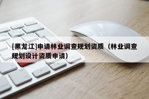 [黑龍江]申請林業(yè)調(diào)查規(guī)劃資質(zhì)（林業(yè)調(diào)查規(guī)劃設(shè)計(jì)資質(zhì)申請）