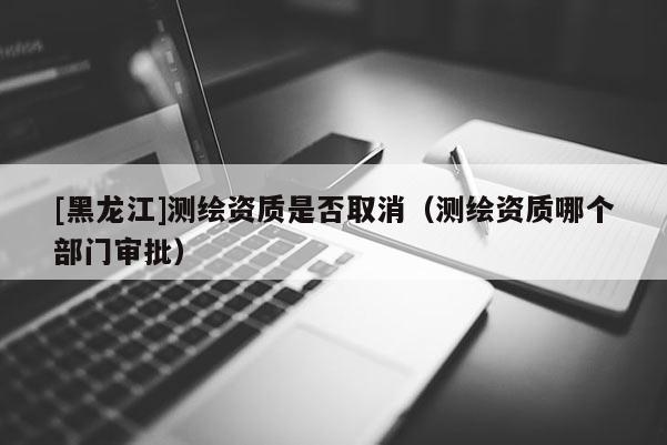 [黑龍江]測繪資質(zhì)是否取消（測繪資質(zhì)哪個部門審批）