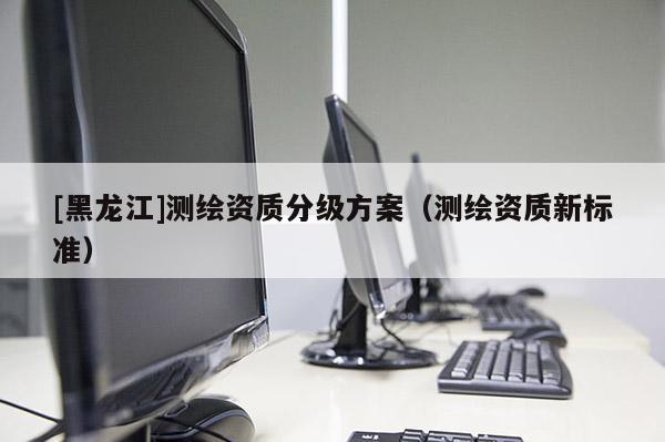 [黑龍江]測繪資質(zhì)分級方案（測繪資質(zhì)新標(biāo)準(zhǔn)）