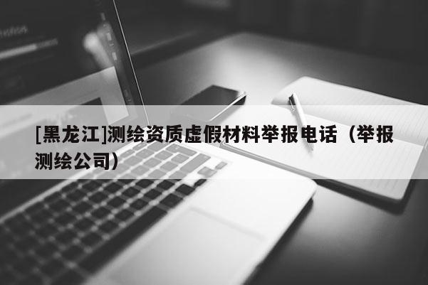 [黑龍江]測繪資質虛假材料舉報電話（舉報測繪公司）