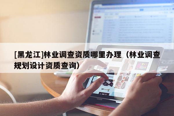 [黑龍江]林業(yè)調(diào)查資質(zhì)哪里辦理（林業(yè)調(diào)查規(guī)劃設(shè)計(jì)資質(zhì)查詢）