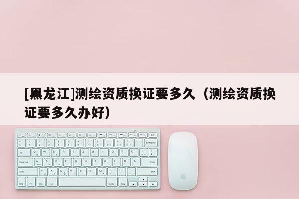 [黑龍江]測(cè)繪資質(zhì)換證要多久（測(cè)繪資質(zhì)換證要多久辦好）
