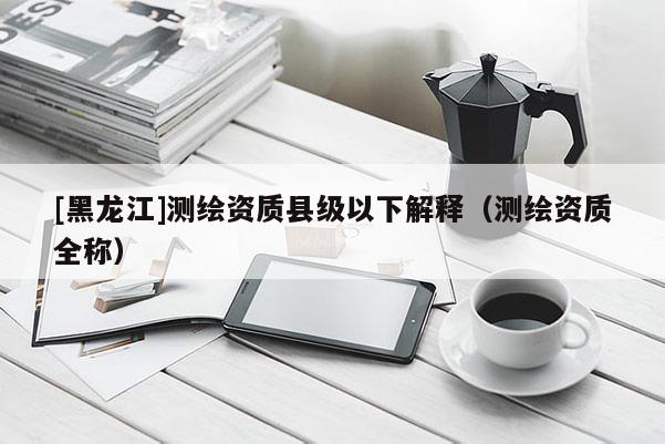[黑龍江]測繪資質(zhì)縣級以下解釋（測繪資質(zhì)全稱）