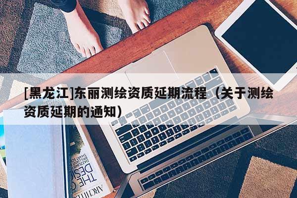 [黑龍江]東麗測繪資質(zhì)延期流程（關于測繪資質(zhì)延期的通知）