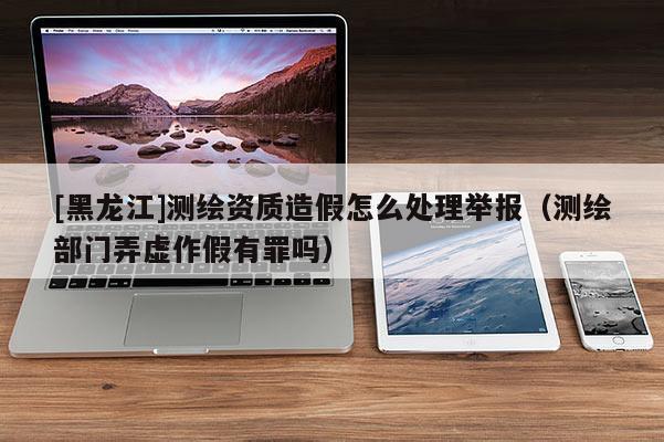 [黑龍江]測(cè)繪資質(zhì)造假怎么處理舉報(bào)（測(cè)繪部門(mén)弄虛作假有罪嗎）
