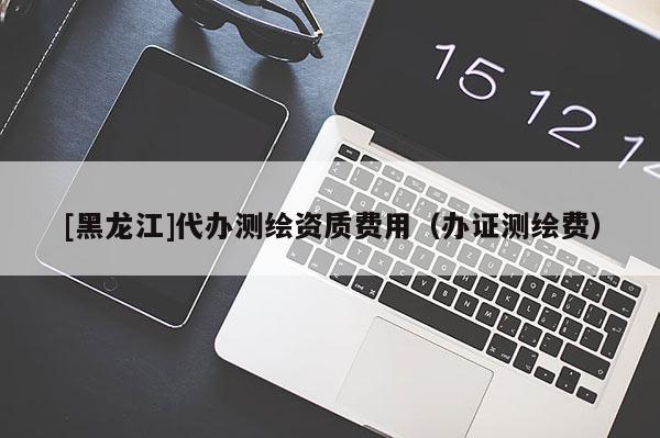 [黑龍江]代辦測(cè)繪資質(zhì)費(fèi)用（辦證測(cè)繪費(fèi)）