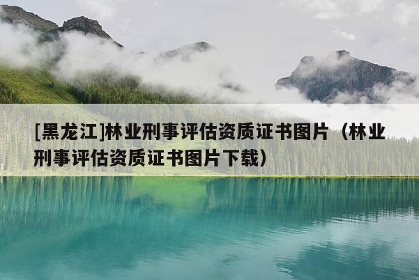 [黑龍江]林業(yè)刑事評估資質(zhì)證書圖片（林業(yè)刑事評估資質(zhì)證書圖片下載）