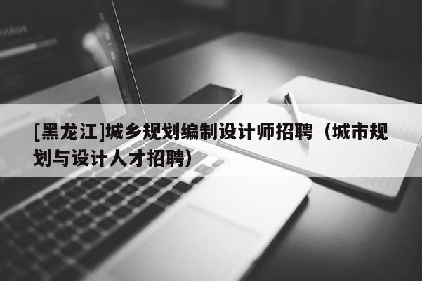 [黑龍江]城鄉(xiāng)規(guī)劃編制設(shè)計(jì)師招聘（城市規(guī)劃與設(shè)計(jì)人才招聘）