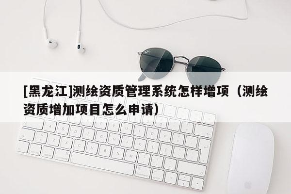 [黑龍江]測(cè)繪資質(zhì)管理系統(tǒng)怎樣增項(xiàng)（測(cè)繪資質(zhì)增加項(xiàng)目怎么申請(qǐng)）