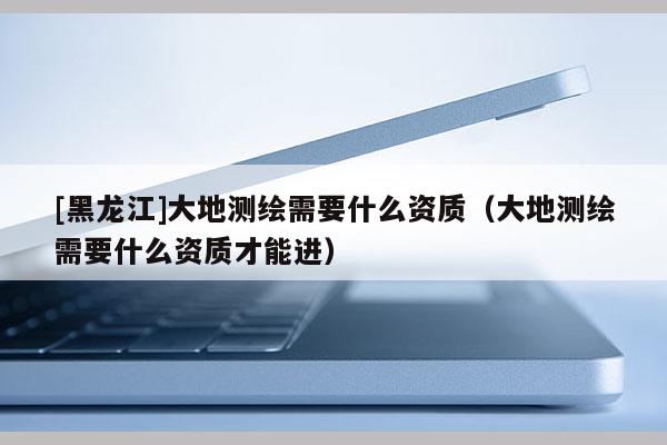 [黑龍江]大地測(cè)繪需要什么資質(zhì)（大地測(cè)繪需要什么資質(zhì)才能進(jìn)）