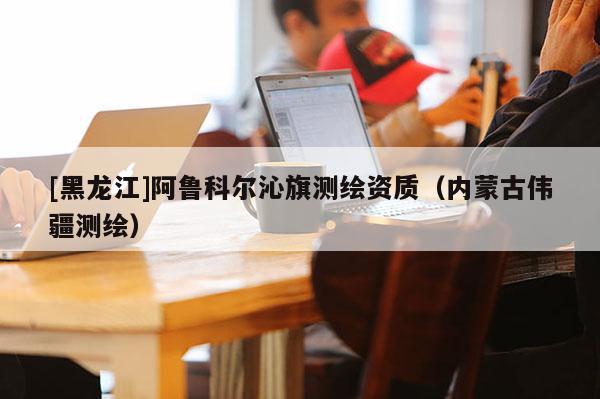 [黑龍江]阿魯科爾沁旗測(cè)繪資質(zhì)（內(nèi)蒙古偉疆測(cè)繪）