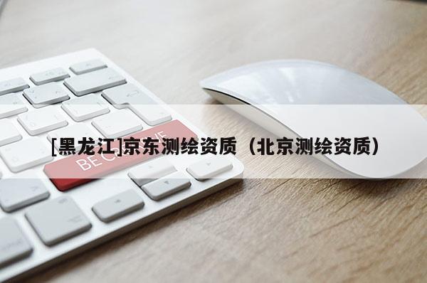 [黑龍江]京東測繪資質(zhì)（北京測繪資質(zhì)）