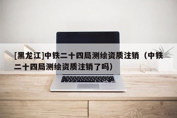 [黑龍江]中鐵二十四局測繪資質(zhì)注銷（中鐵二十四局測繪資質(zhì)注銷了嗎）