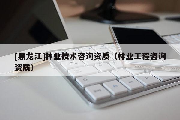 [黑龍江]林業(yè)技術(shù)咨詢資質(zhì)（林業(yè)工程咨詢資質(zhì)）