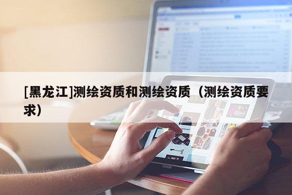 [黑龍江]測繪資質(zhì)和測繪資質(zhì)（測繪資質(zhì)要求）