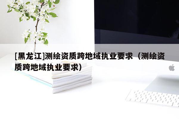 [黑龍江]測繪資質(zhì)跨地域執(zhí)業(yè)要求（測繪資質(zhì)跨地域執(zhí)業(yè)要求）