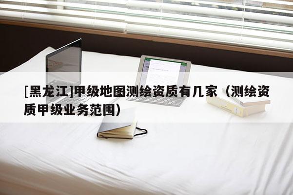 [黑龍江]甲級地圖測繪資質(zhì)有幾家（測繪資質(zhì)甲級業(yè)務(wù)范圍）