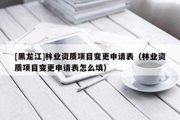 [黑龍江]林業(yè)資質(zhì)項目變更申請表（林業(yè)資質(zhì)項目變更申請表怎么填）