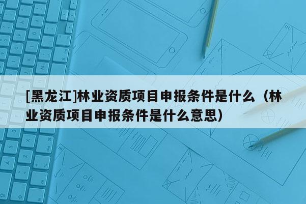 [黑龍江]林業(yè)資質(zhì)項目申報條件是什么（林業(yè)資質(zhì)項目申報條件是什么意思）