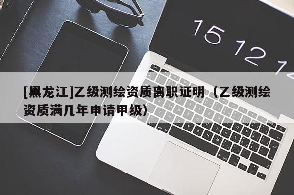 [黑龍江]乙級(jí)測(cè)繪資質(zhì)離職證明（乙級(jí)測(cè)繪資質(zhì)滿幾年申請(qǐng)甲級(jí)）