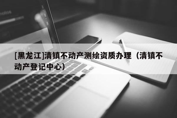 [黑龍江]清鎮(zhèn)不動(dòng)產(chǎn)測(cè)繪資質(zhì)辦理（清鎮(zhèn)不動(dòng)產(chǎn)登記中心）