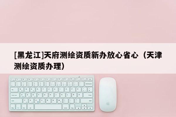 [黑龍江]天府測(cè)繪資質(zhì)新辦放心省心（天津測(cè)繪資質(zhì)辦理）
