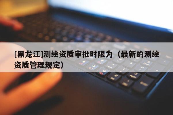 [黑龍江]測(cè)繪資質(zhì)審批時(shí)限為（最新的測(cè)繪資質(zhì)管理規(guī)定）