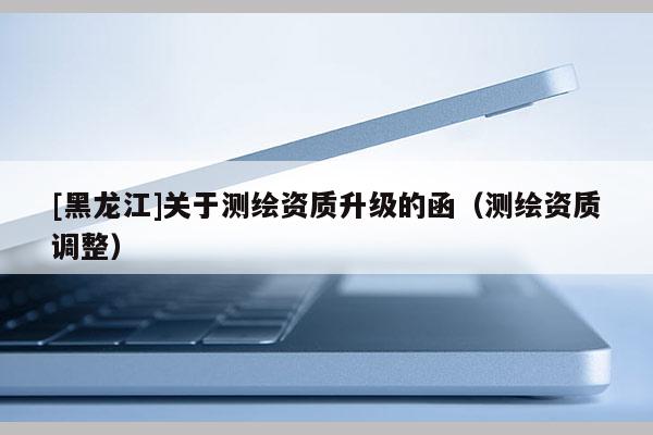 [黑龍江]關(guān)于測(cè)繪資質(zhì)升級(jí)的函（測(cè)繪資質(zhì)調(diào)整）