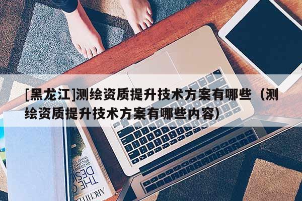 [黑龍江]測繪資質(zhì)提升技術(shù)方案有哪些（測繪資質(zhì)提升技術(shù)方案有哪些內(nèi)容）