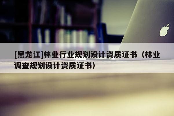 [黑龍江]林業(yè)行業(yè)規(guī)劃設(shè)計(jì)資質(zhì)證書（林業(yè)調(diào)查規(guī)劃設(shè)計(jì)資質(zhì)證書）