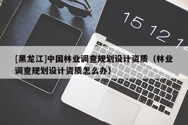 [黑龍江]中國林業(yè)調查規(guī)劃設計資質（林業(yè)調查規(guī)劃設計資質怎么辦）